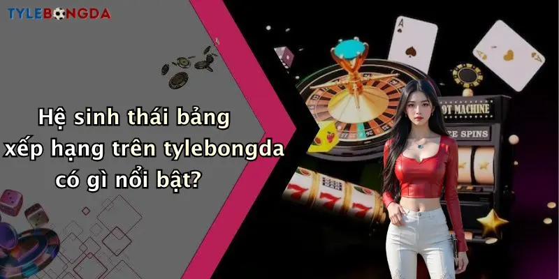 Hệ sinh thái bảng xếp hạng trên tylebongda có gì nổi bật?