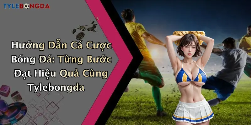 Hướng Dẫn Cá Cược Bóng Đá: Từng Bước Đạt Hiệu Quả Cùng Tylebongda