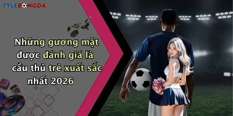 Những gương mặt được đánh giá là cầu thủ trẻ xuất sắc nhất 2026