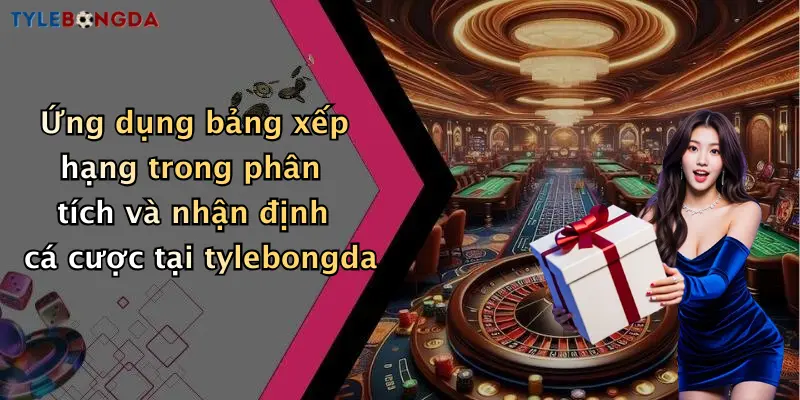 Ứng dụng bảng xếp hạng trong phân tích và nhận định cá cược tại tylebongda
