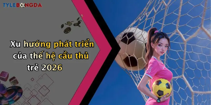 Xu hướng phát triển của thế hệ cầu thủ trẻ 2026