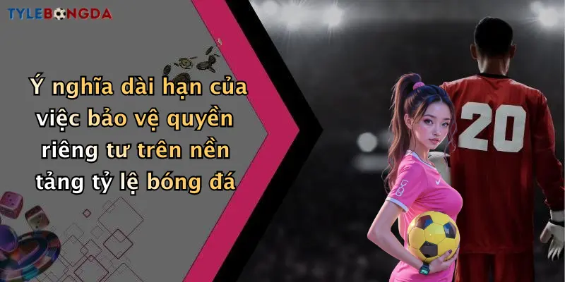 Ý nghĩa dài hạn của việc bảo vệ quyền riêng tư trên nền tảng tỷ lệ bóng đá